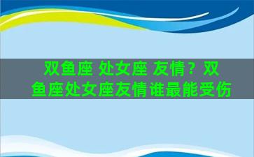 双鱼座 处女座 友情？双鱼座处女座友情谁最能受伤